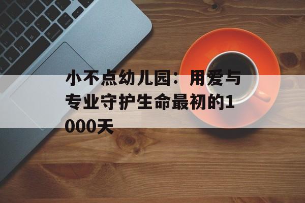 小不点幼儿园：用爱与专业守护生命最初的1000天-第1张图片-